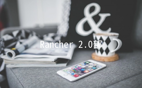 Rancher 2.0部署过程中常见问题分析与解决方法